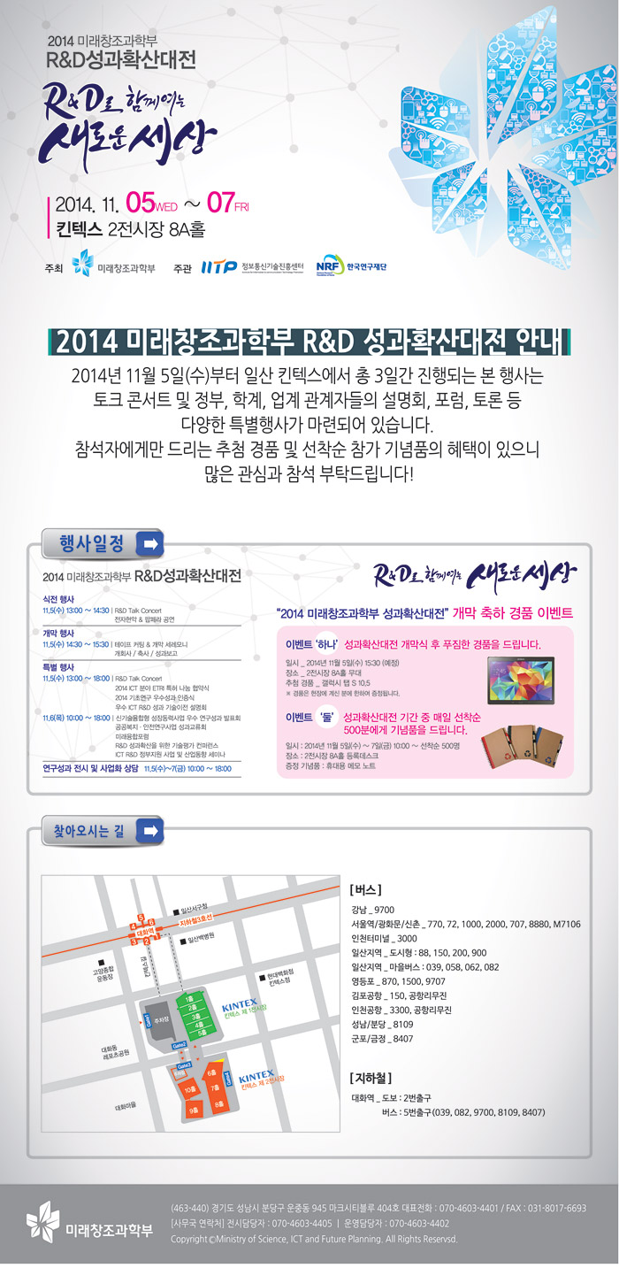 2014 미래부 R&D 성과확산대전, R&D도 함께여는 새로운 세상, 2014년 11월 5일 수요일부터 7일 금요일까지, 일산 킨텍스 2전시장 8A홀, 주최 미래창조과학부, 주관 정보통신기술진흥센터, 한국연구재단, 2014 미래창조과학부 R&D 성과확산대전은 토크콘서트 및 정부, 학계, 업게 관계자들의 설명회, 포럼, 토론 등 다양한 특별행사가 마련되어 있습니다. 참서자에게만 드리는 추첨 경품 및 선착순 참가 기념품의 혜택이 있으니 많은 관심과 참석 부탁드립니다. 자세한 내용을 본 이미지의 링크 www.rndfair.com을 참고하시기 바랍니다.
