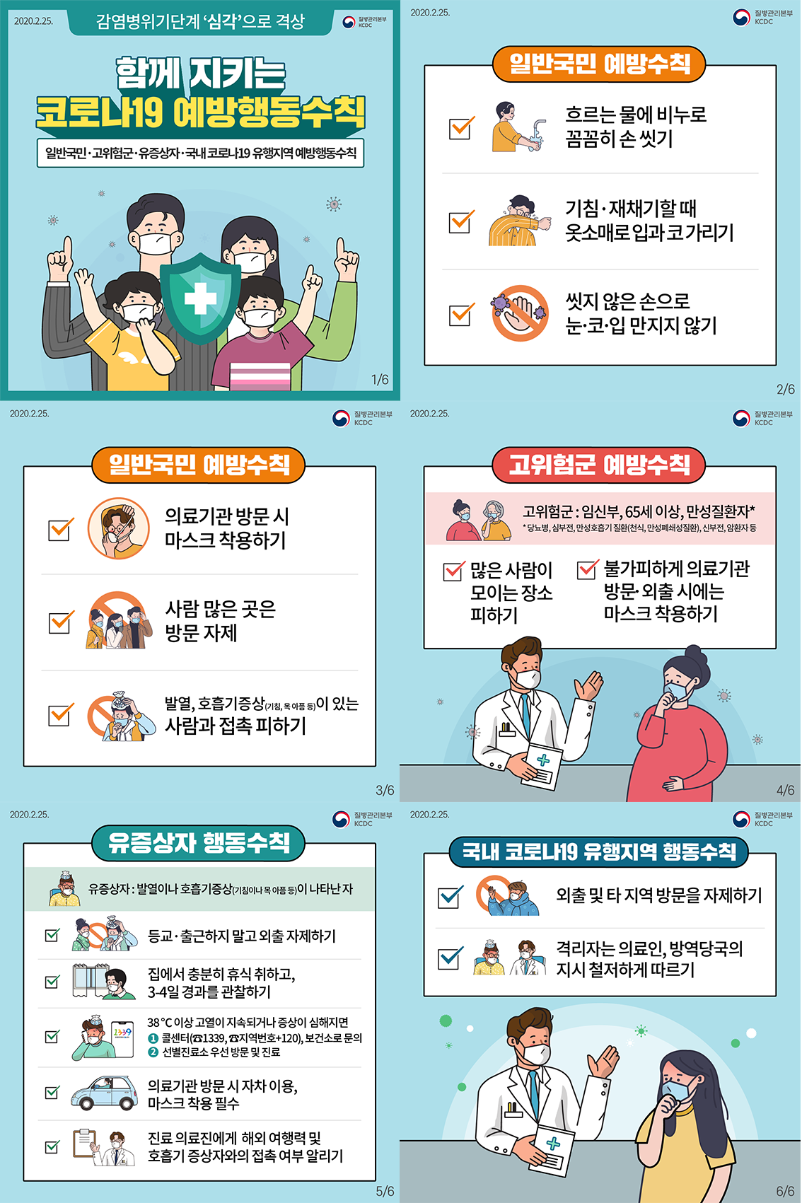 감염병위기단계 '심각'으로 격상 함께 지키는 코로나19 예방행동수칙 일반국민 · 고위험군·유증상자 · 국내코로나19 유행지역 예방행동수칙 일반국민 예방수칙 : 흐르는 물에 비누로 꼼꼼히 손 씻기, 기침·재채기할 때 옷소매로 입과 코 가리기, 씻지 않은 손으로 눈·코·입 만지지 않기, 의료기관 방문시 마스크 착용하기, 사람 많은 곳은 방문 자제, 발열, 호흡기증상(기침, 목 아픔등)이 있는 사람과 접촉 피하기 고위험군 예방수칙 -고위험군 : 임신부, 65세 이상, 만성질환자(당뇨병, 심부전, 만성호흡기 질환(천식, 만성폐쇄성질환), 신부전, 암환자 등) -많은 사람이 모이는 장소 피하기 -불가피하게 의료기관 방문 외출시에는 마스크 착용하기 유증상자 행동수칙 유증상자 : 발열이나 호흡기증상(기침이나 목 아픔 등)이 나타난 자 - 등교·출근하지 말고외출 자제하기 -집에서 충분히 휴식 취하고, 3-4일 경과를 관찰하기 - 38°C 이상 고열이 지속되거나 증상이 심해지면 콜센터(81339, 8지역번호+120), 보건소로 문의 2 선별진료소 우선 방문 및 진료 - 의료기관 방문 시 자차 이용, 마스크 착용 필수 - 진료 의료진에게 해외 여행력 및 호흡기 증상자와의 접촉 여부 알리기 국내 코로나19 유행지역 행동수칙 - 외출 및 타지역방문을 자제하기 - 격리자는 의료인, 방역당국의 지시 철저하게 따르기