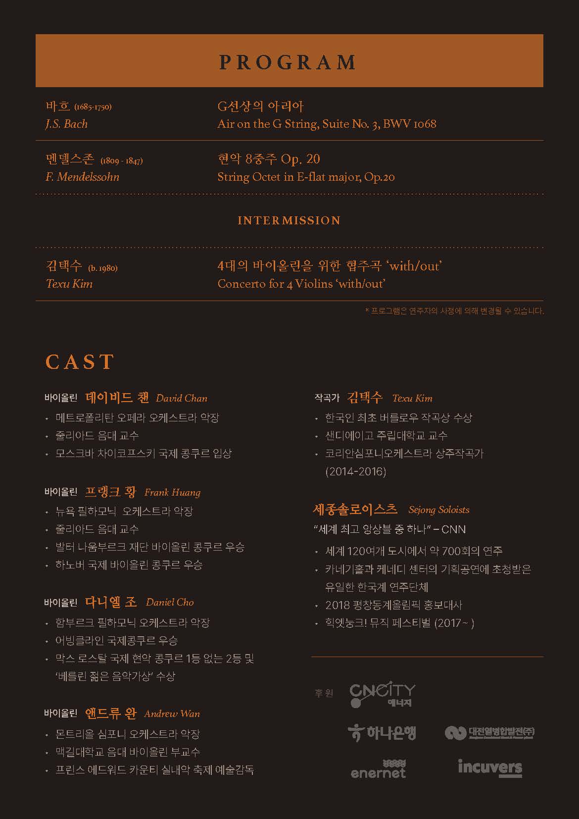 PROGRAM 바흐 (1685-1750) J.S. Bach G선상의 아리아 Air on the G String, Suite No. 3, BWV IO68, 멘델스존 (1809-1847) F. Mendelssohn 현악 8중주 Op. 20 String Octet in E-flat major, Op.20 / INTERMISSION 김택수 (b.1980) Texu Kim 4대의 바이올린을 위한 협주곡 'with/out' Concerto for 4 Violins 'with/out' *프로그램은 연주자의 사정에 의해 변경될 수 있습니다. / CAST 바이올린 데이비드 챈 David Chan -메트로폴리탄 오페라 오케스트라 악장 -줄리아드 음대 교수 -모스크바 차이코프스키 국제 콩쿠르 입상. 바이올린 프랭크 황 Frank Huang -뉴욕 필하모닉 오케스트라 악장 -줄리아드 음대 교수 -발터 나움부르크 재단 바이올린 콩쿠르 우승 -하노버 국제 바이올린 콩쿠르 우승. 바이올린 다니엘 조 Daniel Cho -함부르크 필하모닉 오케스트라 악장 -어빙클라인 국제콩쿠르 우승 -막스 로스탈 국제 현악 콩쿠르 1등 없는 2등 및 '베를린 젊은 음악가상' 수상, 바이올린 앤드류 완 Andrew Wan -몬트리올 심포니 오케스트라 악장 -맥길대학교 음대 바이올린 부교수 -프린스 에드워드 카운티 실내악 축제 예술감독. 작곡가 김택수 Texu Kim -한국인 최초 버를로우 작곡상 수상 -샌디에이고 주립대학교 교수 -코리안심포니오케스트라 상주작곡가 (2014-2016). 세종솔로이스츠 Sejong Soloists '세계 최고 앙상블 중 하나' - CNN -세계 120여개 도시에서 약 700회의 연주 -카네기홀과 케네디 센터의 기획공연에 초청받은 유일한 한국계 연주단체 -2018 평창동계올림픽 홍보대사 -힉엣눙크! 뮤직 페스티벌 (2017~) 후원 CNCITY 에너지, 하나은행, 대전열병합발전(주), enernet, incuvers