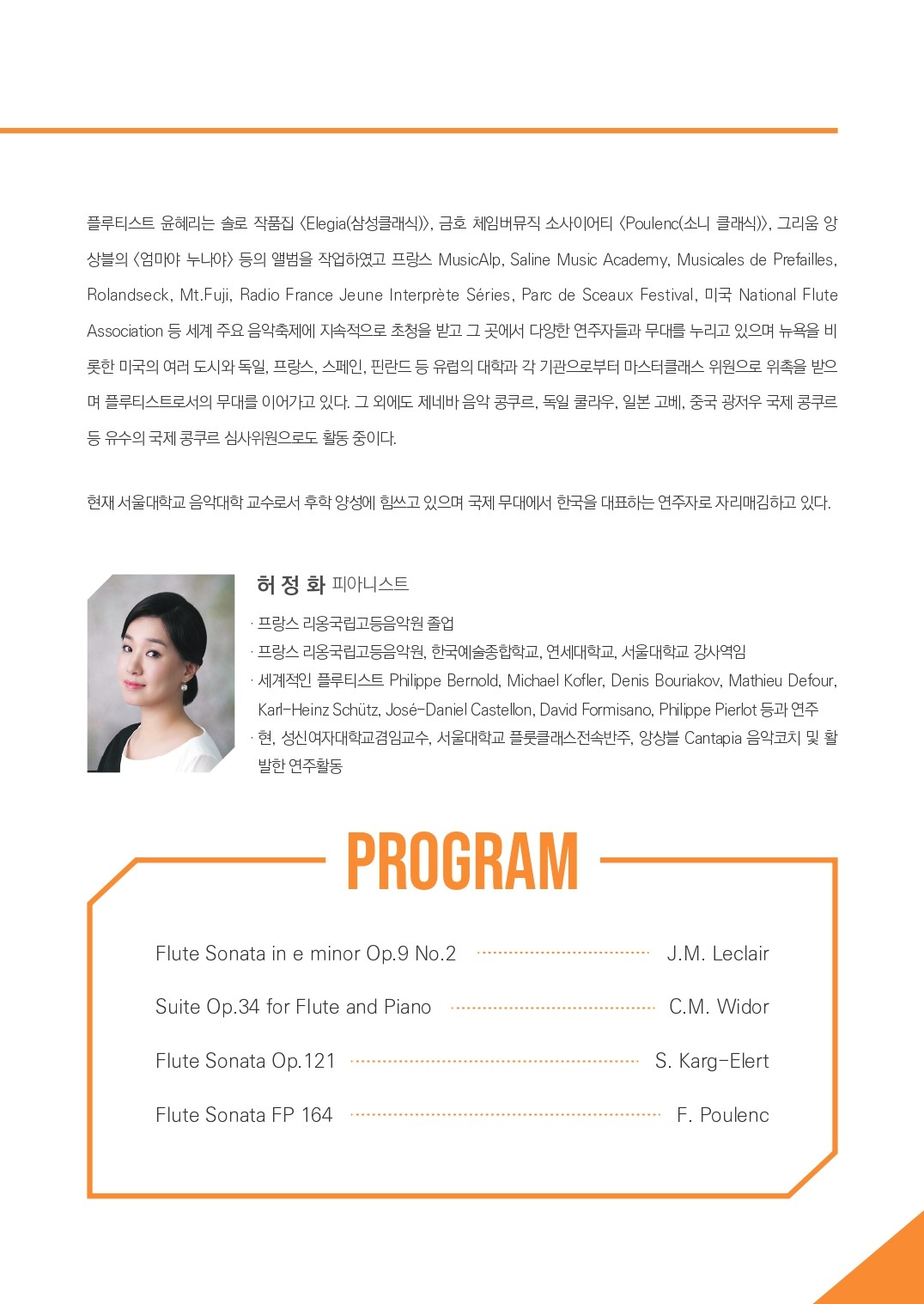 플루티스트 윤혜리는 솔로 작품집 <Elegia(삼성클래식)>, 금호 체임버뮤직 소사이어티  <Poulenc(소니 클래식)>, 그리움 앙상블의 <엄마야 누나야> 등의 앨범을 작업하였고 프랑스 MusicAlp, Saline Music Academy, Musicales de Prefailles, Rolandseck, Mt. Fuji. Radio France Jeune Interprète Séries, Parc de Sceaux Festival, D National Flute Association 등 세계 주요 음악축제에 지속적으로 초청을 받고 그 곳에서 다양한 연주자들과 무대를 누리고 있으며 뉴욕을 비 롯한 미국의 여러 도시와 독일, 프랑스, 스페인, 핀란드 등 유럽의 대학과 각 기관으로부터 마스터클래스 위원으로 위촉을 받으 며 플루티스트로서의 무대를 이어가고 있다. 그 외에도 제네바 음악 콩쿠르, 독일 쿨라우, 일본 고베, 중국 광저우 국제 콩쿠르 등 유수의 국제 콩쿠르 심사위원으로도 활동 중이다. 현재 서울대학교 음악대학 교수로서 후학양성에 힘쓰고 있으며 국제무대에서 한국을 대표하는 연주자로 자리매김하고 있다. 허정화 피아니스트 프랑스 리옹국립고등음악원 졸업 프랑스 리옹국립고등음악원, 한국예술종합학교, 연세대학교, 서울대학교 강사역임 세계적인 플루티스트 Philippe Bernold. Michael Kofler, Denis Bouriakov, Mathieu Defour, Karl-Heinz Schütz, José Daniel Castellon, David Formisano, Philippe Pierlot 등과 연주. 현, 성신여자대학교 겸임교수, 서울대학교 플룻클래스전속반주, 앙상블 Cantapia 음악코치 및 활 발한 연주활동 PROGRAM (Flute Sonata in e minor Op.9 No.2 - J.M. Leclair, Suite Op.34 for Flute and Piano - C.M. Widor, Flute Sonata Op.121 - S. Karg-Elert, Flute Sonata FP 164 - F. Poulenc )