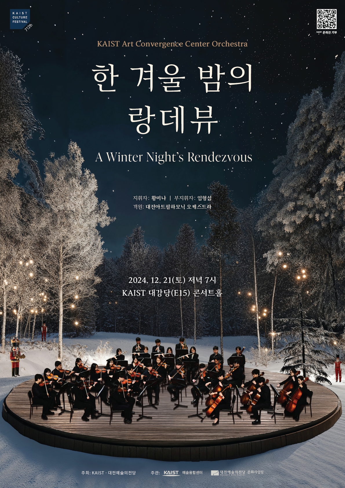 KAIST CULTURE FESTIVAL 712th KAIST 온라인 기부(QR코드를 찍으면 https://naver.me/F42TaieI 페이지로 이동합니다) KAIST Art Convergence Center Orchestra 한 겨울 밤의 랑데뷰 A Winter Night's Rendezvous 지휘자: 황미나, 부지휘자 : 임형섭, 객원: 대전아트필하모닉 오케스트라 2024. 12. 21(토) 저녁 7시 KAIST 대강당(E15) 콘서트홀 주최: KAIST·대전예술의전당, 주관: KAIST 예술융합센터 대전예술의전당 문화사업팀
